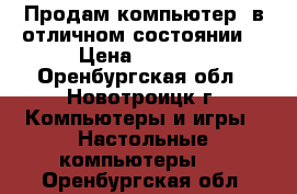 Продам компьютер, в отличном состоянии. › Цена ­ 7 000 - Оренбургская обл., Новотроицк г. Компьютеры и игры » Настольные компьютеры   . Оренбургская обл.